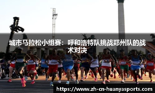 城市马拉松小组赛:呼和浩特队挑战郑州队的战术对决